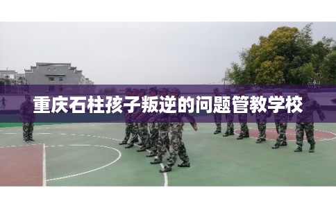 重庆石柱孩子叛逆的问题管教学校 重庆石柱孩子叛逆的问题管教学校