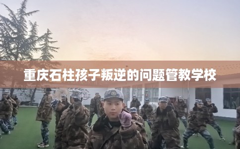 重庆石柱孩子叛逆的问题管教学校 重庆石柱孩子叛逆的问题管教学校