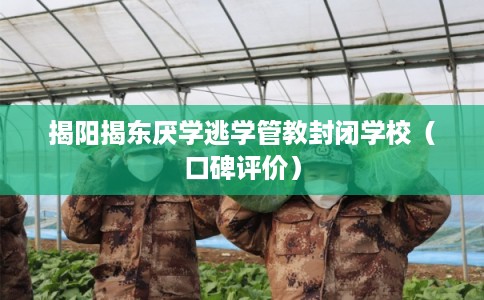揭阳揭东厌学逃学管教封闭学校（口碑评价）
