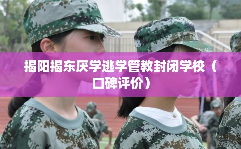 揭阳揭东厌学逃学管教封闭学校（口碑评价）