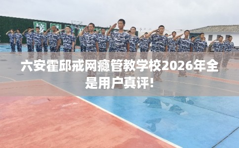 六安霍邱戒网瘾管教学校2026年全是用户真评!