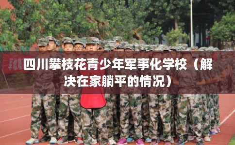 四川攀枝花青少年军事化学校（解决在家躺平的情况）