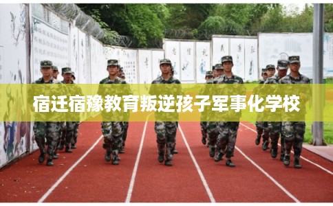 宿迁宿豫教育叛逆孩子军事化学校 宿迁宿豫教育叛逆孩子军事化学校