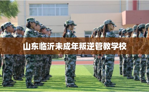 山东临沂未成年叛逆管教学校
