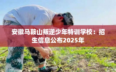 安徽马鞍山叛逆少年特训学校：招生信息公布2025年