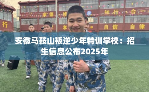 安徽马鞍山叛逆少年特训学校：招生信息公布2025年