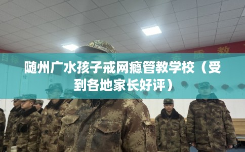 随州广水孩子戒网瘾管教学校(受到各地家长好评) 随州广水孩子戒网瘾管教学校(受到各地家长好评)