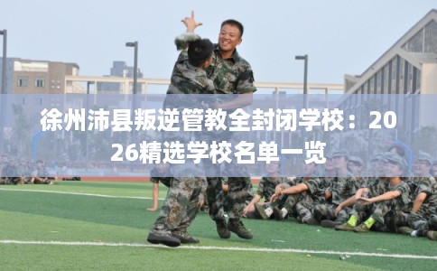 徐州沛县叛逆管教全封闭学校：2026精选学校名单一览