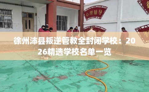 徐州沛县叛逆管教全封闭学校：2026精选学校名单一览