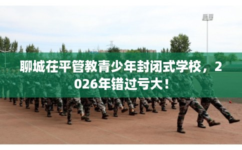 聊城茌平管教青少年封闭式学校,2026年错过亏大! 聊城茌平管教青少年封闭式学校,2026年错过亏大!