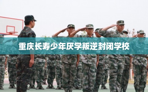 重庆长寿少年厌学叛逆封闭学校 重庆长寿少年厌学叛逆封闭学校