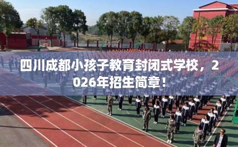 四川成都小孩子教育封闭式学校,2026年招生简章! 四川成都小孩子教育封闭式学校,2026年招生简章!