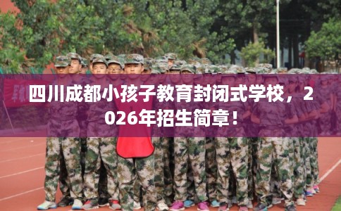 四川成都小孩子教育封闭式学校,2026年招生简章! 四川成都小孩子教育封闭式学校,2026年招生简章!