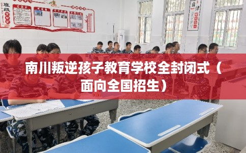 南川叛逆孩子教育学校全封闭式(面向全国招生) 南川叛逆孩子教育学校全封闭式(面向全国招生)