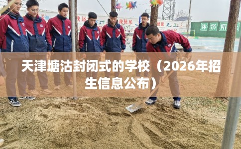 天津塘沽封闭式的学校(2026年招生信息公布) 天津塘沽封闭式的学校(2026年招生信息公布)