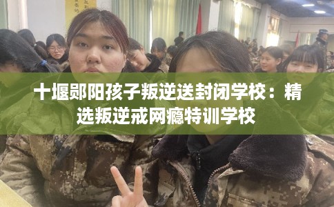 十堰郧阳孩子叛逆送封闭学校：精选叛逆戒网瘾特训学校