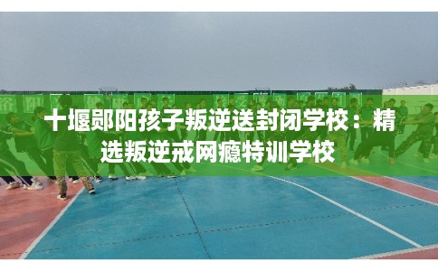 十堰郧阳孩子叛逆送封闭学校：精选叛逆戒网瘾特训学校