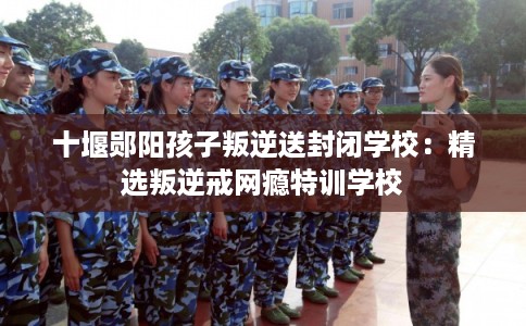 十堰郧阳孩子叛逆送封闭学校：精选叛逆戒网瘾特训学校