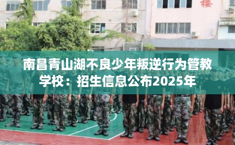 南昌青山湖不良少年叛逆行为管教学校：招生信息公布2025年