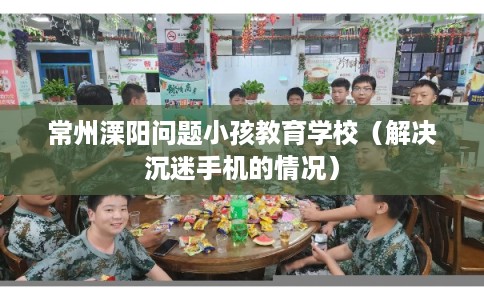 常州溧阳问题小孩教育学校(解决沉迷手机的情况) 常州溧阳问题小孩教育学校(解决沉迷手机的情况)