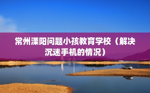 常州溧阳问题小孩教育学校(解决沉迷手机的情况) 常州溧阳问题小孩教育学校(解决沉迷手机的情况)