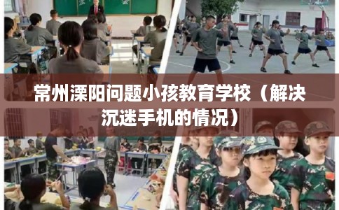 常州溧阳问题小孩教育学校（解决沉迷手机的情况）