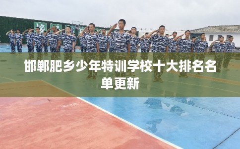 邯郸肥乡少年特训学校十大排名名单更新 邯郸肥乡少年特训学校十大排名名单更新