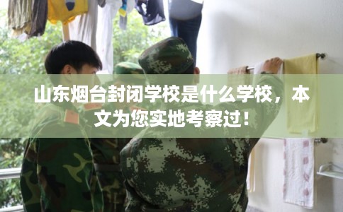 山东烟台封闭学校是什么学校，本文为您实地考察过！