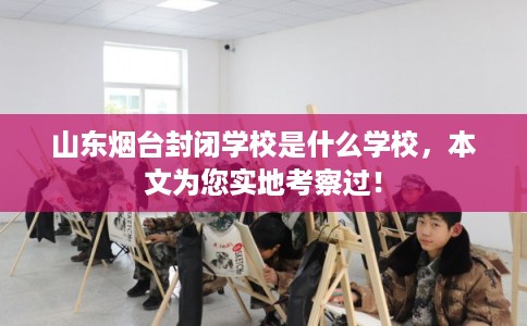 山东烟台封闭学校是什么学校，本文为您实地考察过！