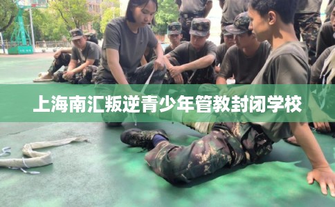 上海南汇叛逆青少年管教封闭学校 上海南汇叛逆青少年管教封闭学校