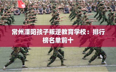 常州溧阳孩子叛逆教育学校:排行榜名单前十 常州溧阳孩子叛逆教育学校:排行榜名单前十