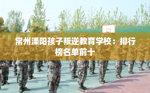 常州溧阳孩子叛逆教育学校：排行榜名单前十