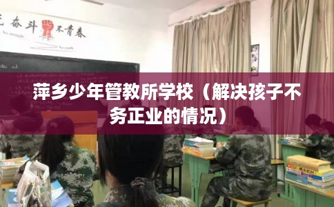 萍乡少年管教所学校(解决孩子不务正业的情况) 萍乡少年管教所学校(解决孩子不务正业的情况)