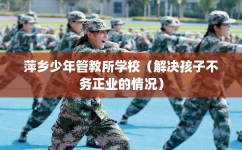 萍乡少年管教所学校（解决孩子不务正业的情况）