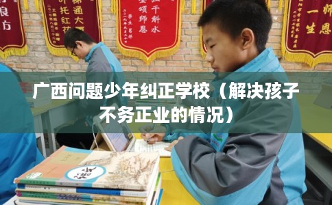 广西问题少年纠正学校(解决孩子不务正业的情况) 广西问题少年纠正学校(解决孩子不务正业的情况)
