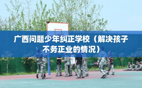 广西问题少年纠正学校(解决孩子不务正业的情况) 广西问题少年纠正学校(解决孩子不务正业的情况)