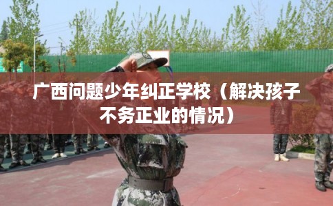 广西问题少年纠正学校（解决孩子不务正业的情况）