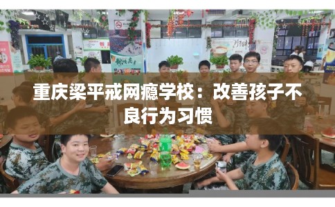 重庆梁平戒网瘾学校：改善孩子不良行为习惯