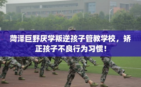 菏泽巨野厌学叛逆孩子管教学校，矫正孩子不良行为习惯！