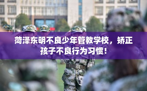 菏泽东明不良少年管教学校，矫正孩子不良行为习惯！