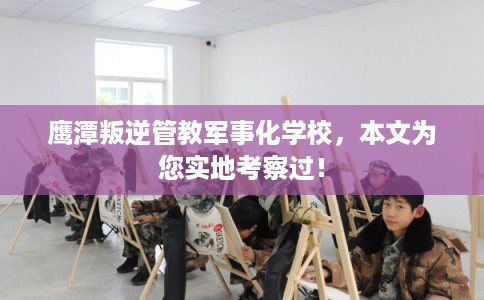 鹰潭叛逆管教军事化学校，本文为您实地考察过！