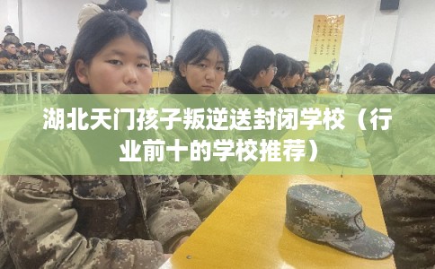 湖北天门孩子叛逆送封闭学校(行业前十的学校推荐) 湖北天门孩子叛逆送封闭学校(行业前十的学校推荐)