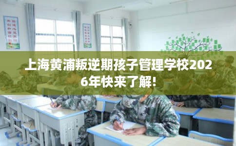 上海黄浦叛逆期孩子管理学校2026年快来了解!