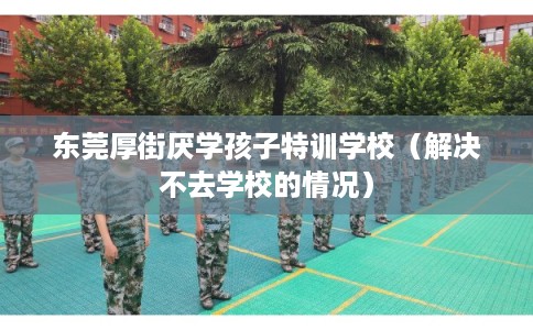 东莞厚街厌学孩子特训学校(解决不去学校的情况) 东莞厚街厌学孩子特训学校(解决不去学校的情况)