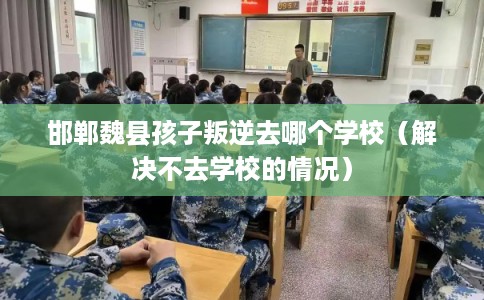 邯郸魏县孩子叛逆去哪个学校(解决不去学校的情况) 邯郸魏县孩子叛逆去哪个学校(解决不去学校的情况)