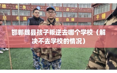 邯郸魏县孩子叛逆去哪个学校（解决不去学校的情况）