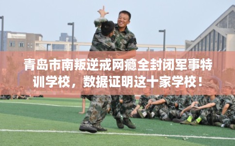 青岛市南叛逆戒网瘾全封闭军事特训学校，数据证明这十家学校！