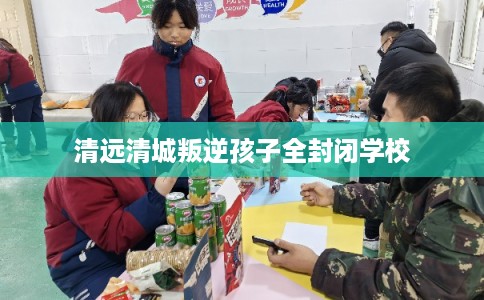 清远清城叛逆孩子全封闭学校 清远清城叛逆孩子全封闭学校