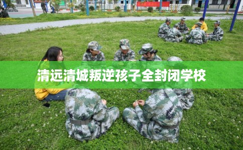 清远清城叛逆孩子全封闭学校 清远清城叛逆孩子全封闭学校
