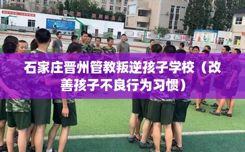 石家庄晋州管教叛逆孩子学校(改善孩子不良行为习惯) 石家庄晋州管教叛逆孩子学校(改善孩子不良行为习惯)